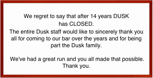 
We regret to say that after 14 years DUSK 
has CLOSED.
The entire Dusk staff would like to sincerely thank you all for coming to our bar over the years and for being part the Dusk family.

 We've had a great run and you all made that possible. 
Thank you.